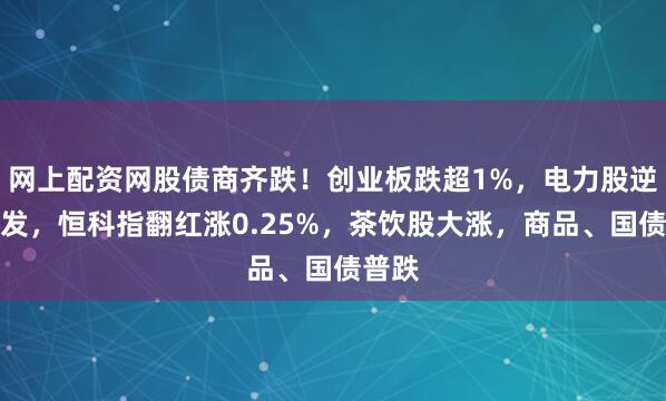 网上配资网股债商齐跌！创业板跌超1%，电力股逆势爆发，恒科指翻红涨0.25%，茶饮股大涨，商品、国债普跌
