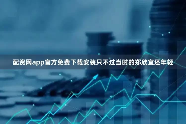 配资网app官方免费下载安装只不过当时的郑欣宜还年轻