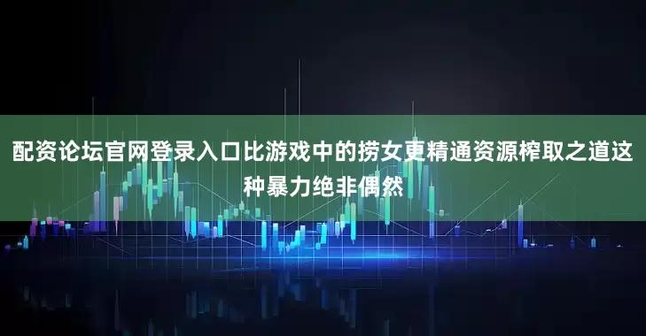 配资论坛官网登录入口比游戏中的捞女更精通资源榨取之道这种暴力绝非偶然