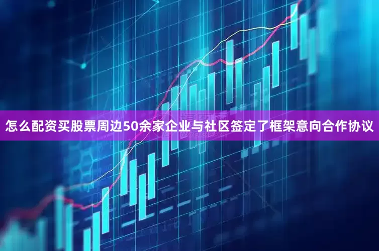 怎么配资买股票周边50余家企业与社区签定了框架意向合作协议