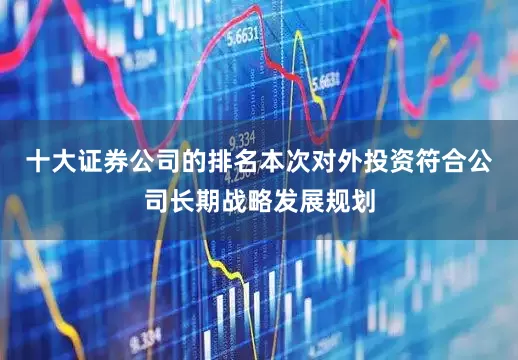 十大证券公司的排名本次对外投资符合公司长期战略发展规划