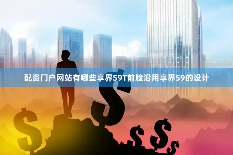 配资门户网站有哪些享界S9T前脸沿用享界S9的设计