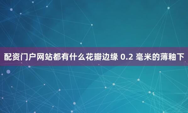 配资门户网站都有什么花瓣边缘 0.2 毫米的薄釉下