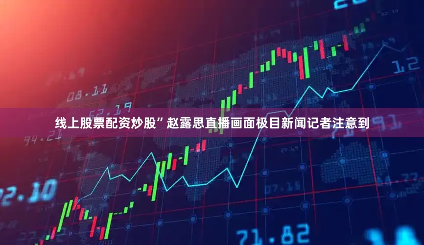 线上股票配资炒股”赵露思直播画面极目新闻记者注意到