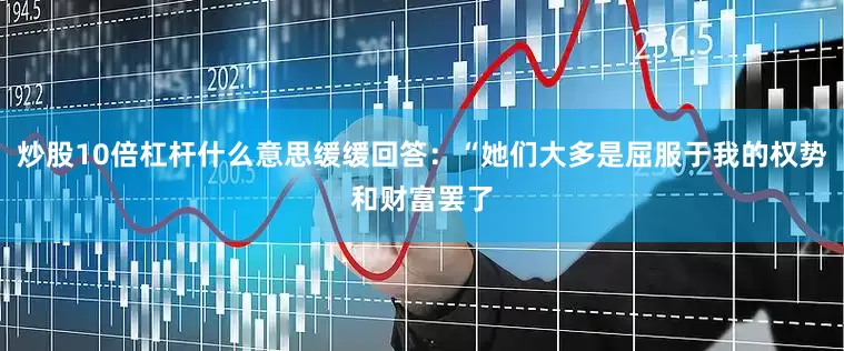 炒股10倍杠杆什么意思缓缓回答：“她们大多是屈服于我的权势和财富罢了