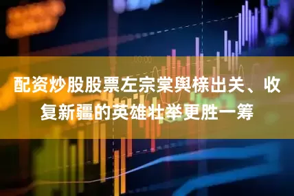 配资炒股股票左宗棠舆榇出关、收复新疆的英雄壮举更胜一筹