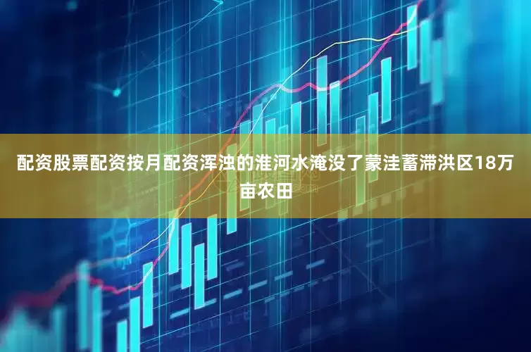 配资股票配资按月配资浑浊的淮河水淹没了蒙洼蓄滞洪区18万亩农田