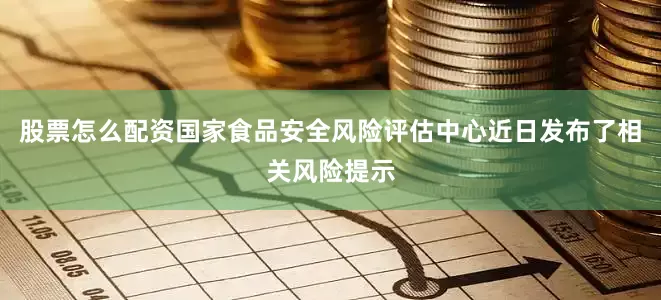 股票怎么配资国家食品安全风险评估中心近日发布了相关风险提示