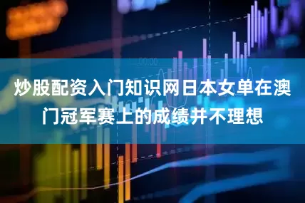 炒股配资入门知识网日本女单在澳门冠军赛上的成绩并不理想