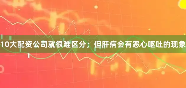 10大配资公司就很难区分；但肝病会有恶心呕吐的现象